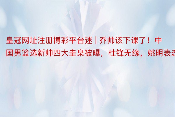 皇冠网址注册博彩平台迷 | 乔帅该下课了！中国男篮选新帅四大圭臬被曝，杜锋无缘，姚明表态