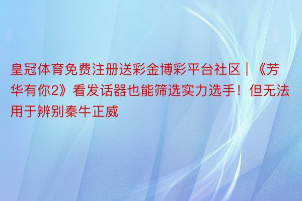 皇冠体育免费注册送彩金博彩平台社区 | 《芳华有你2》看发话器也能筛选实力选手！但无法用于辨别秦牛正威