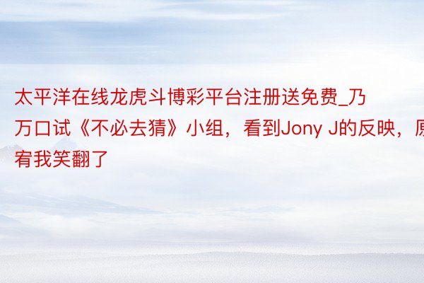 太平洋在线龙虎斗博彩平台注册送免费_乃万口试《不必去猜》小组，看到Jony J的反映，原宥我笑翻了