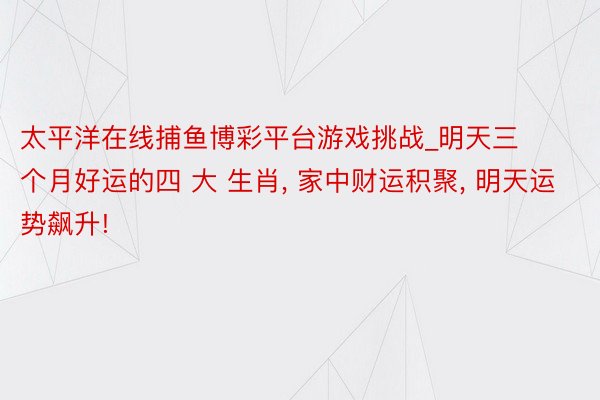 太平洋在线捕鱼博彩平台游戏挑战_明天三个月好运的四 大 生肖, 家中财运积聚, 明天运势飙升!
