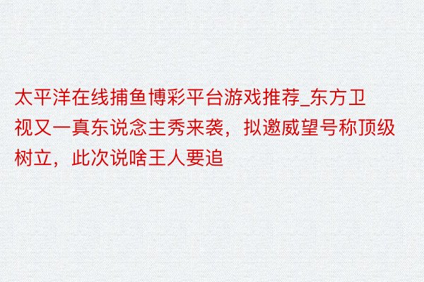 太平洋在线捕鱼博彩平台游戏推荐_东方卫视又一真东说念主秀来袭，拟邀威望号称顶级树立，此次说啥王人要追