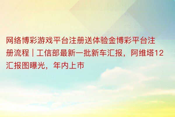 网络博彩游戏平台注册送体验金博彩平台注册流程 | 工信部最新一批新车汇报，阿维塔12汇报图曝光，年内上市