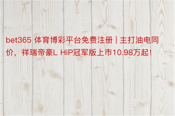 bet365 体育博彩平台免费注册 | 主打油电同价，祥瑞帝豪L HiP冠军版上市10.98万起！