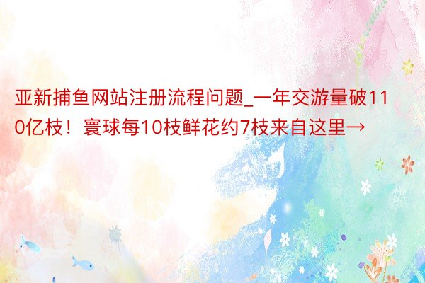 亚新捕鱼网站注册流程问题_一年交游量破110亿枝！寰球每10枝鲜花约7枝来自这里→