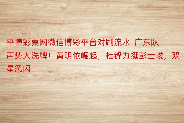 平博彩票网微信博彩平台对刷流水_广东队声势大洗牌！黄明依崛起，杜锋力挺彭士峻，双星忽闪！