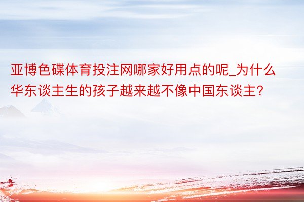 亚博色碟体育投注网哪家好用点的呢_为什么华东谈主生的孩子越来越不像中国东谈主?