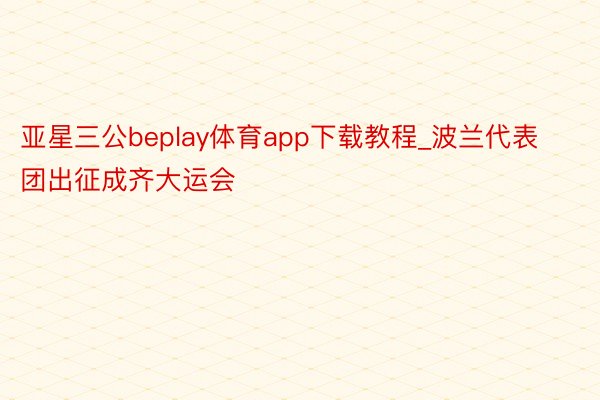 亚星三公beplay体育app下载教程_波兰代表团出征成齐大运会