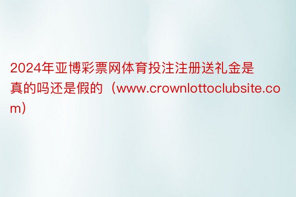 2024年亚博彩票网体育投注注册送礼金是真的吗还是假的（www.crownlottoclubsite.com）