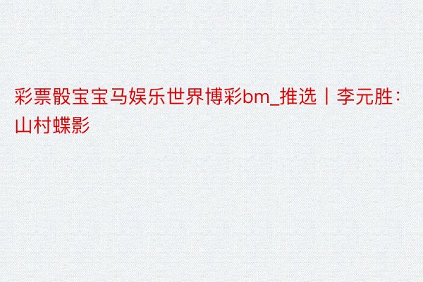 彩票骰宝宝马娱乐世界博彩bm_推选丨李元胜：山村蝶影