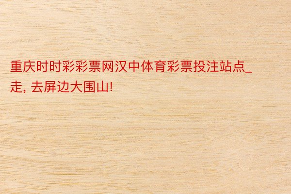 重庆时时彩彩票网汉中体育彩票投注站点_走, 去屏边大围山!