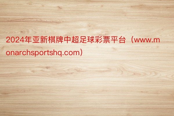 2024年亚新棋牌中超足球彩票平台（www.monarchsportshq.com）