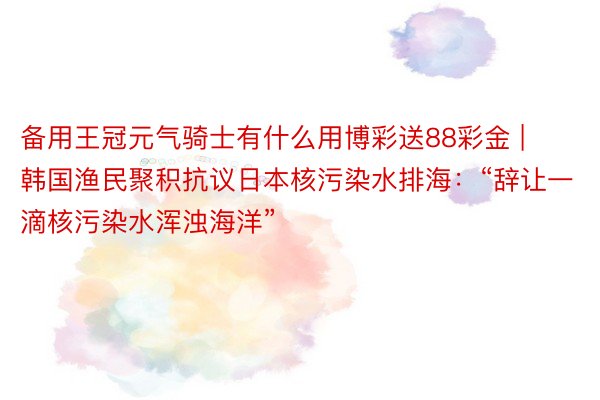 备用王冠元气骑士有什么用博彩送88彩金 | 韩国渔民聚积抗议日本核污染水排海：“辞让一滴核污染水浑浊海洋”