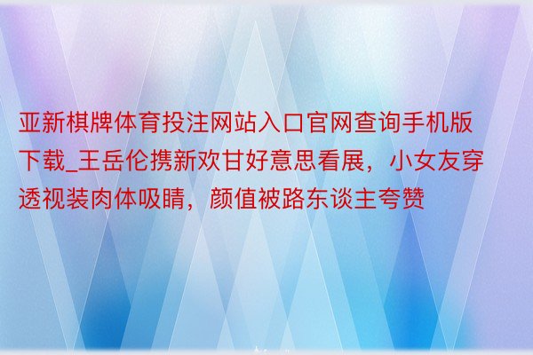 亚新棋牌体育投注网站入口官网查询手机版下载_王岳伦携新欢甘好意思看展，小女友穿透视装肉体吸睛，颜值被路东谈主夸赞