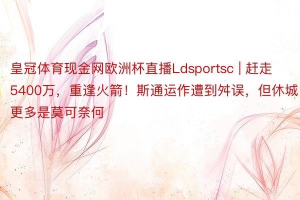 皇冠体育现金网欧洲杯直播Ldsportsc | 赶走5400万，重逢火箭！斯通运作遭到舛误，但休城更多是莫可奈何