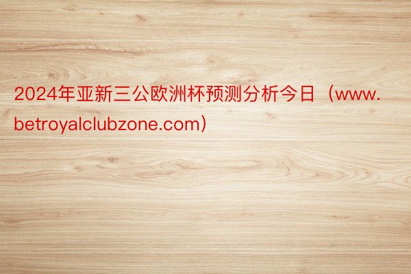 2024年亚新三公欧洲杯预测分析今日（www.betroyalclubzone.com）
