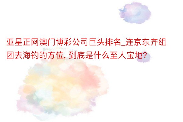亚星正网澳门博彩公司巨头排名_连京东齐组团去海钓的方位, 到底是什么至人宝地?