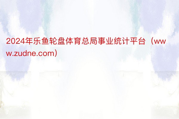 2024年乐鱼轮盘体育总局事业统计平台（www.zudne.com）