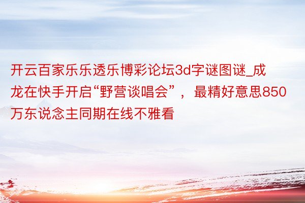 开云百家乐乐透乐博彩论坛3d字谜图谜_成龙在快手开启“野营谈唱会” ，最精好意思850万东说念主同期在线不雅看