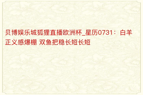 贝博娱乐城狐狸直播欧洲杯_星历0731：白羊正义感爆棚 双鱼把稳长短长短
