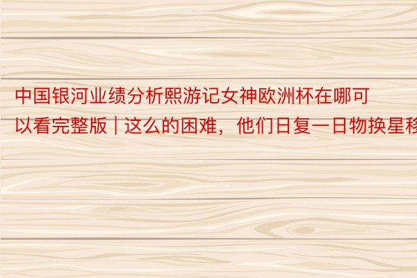 中国银河业绩分析熙游记女神欧洲杯在哪可以看完整版 | 这么的困难，他们日复一日物换星移