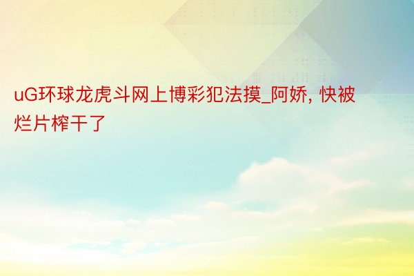 uG环球龙虎斗网上博彩犯法摸_阿娇， 快被烂片榨干了