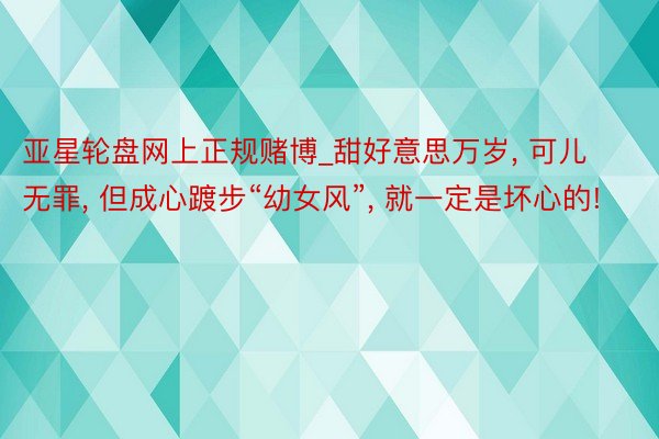 亚星轮盘网上正规赌博_甜好意思万岁， 可儿无罪， 但成心踱步“幼女风”， 就一定是坏心的!