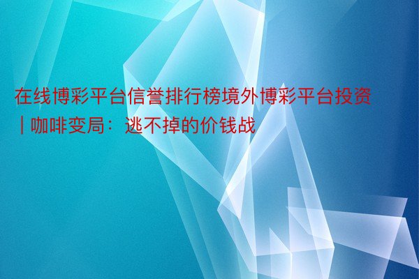 在线博彩平台信誉排行榜境外博彩平台投资 | 咖啡变局：逃不掉的价钱战