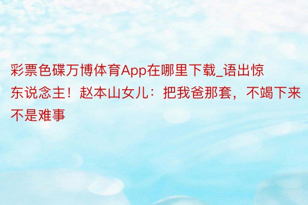 彩票色碟万博体育App在哪里下载_语出惊东说念主！赵本山女儿：把我爸那套，不竭下来不是难事