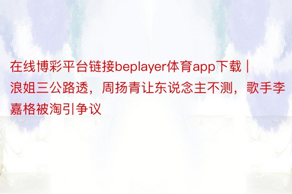 在线博彩平台链接beplayer体育app下载 | 浪姐三公路透，周扬青让东说念主不测，歌手李嘉格被淘引争议
