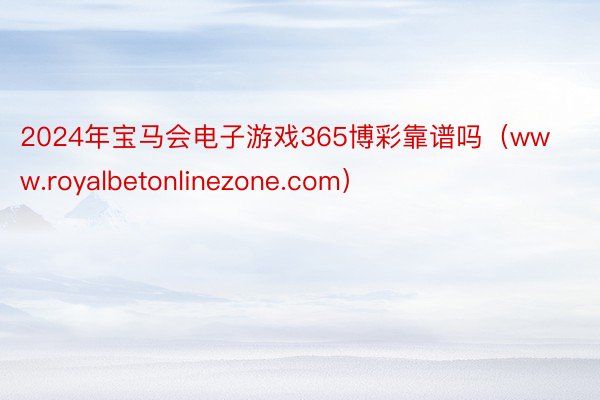 2024年宝马会电子游戏365博彩靠谱吗（www.royalbetonlinezone.com）