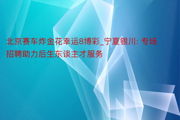 北京赛车炸金花幸运8博彩_宁夏银川: 专场招聘助力后生东谈主才服务