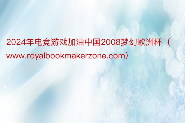2024年电竞游戏加油中国2008梦幻欧洲杯（www.royalbookmakerzone.com）