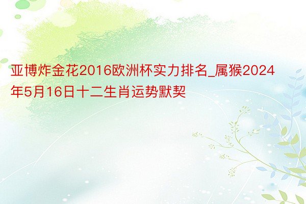 亚博炸金花2016欧洲杯实力排名_属猴2024年5月16日十二生肖运势默契