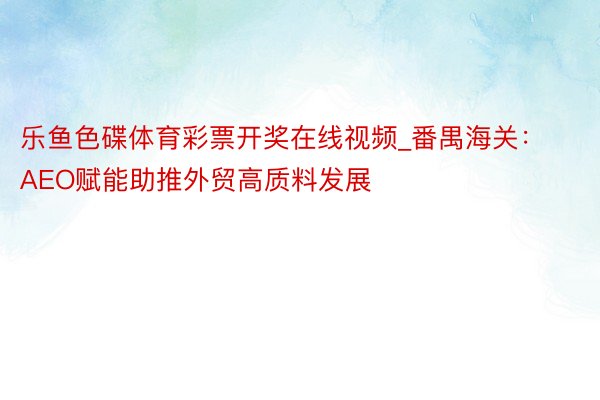 乐鱼色碟体育彩票开奖在线视频_番禺海关：AEO赋能助推外贸高质料发展