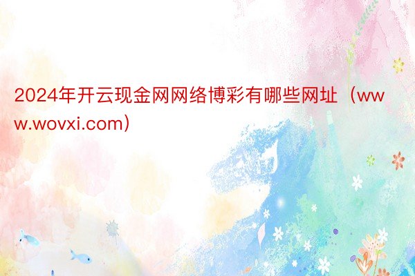 2024年开云现金网网络博彩有哪些网址（www.wovxi.com）