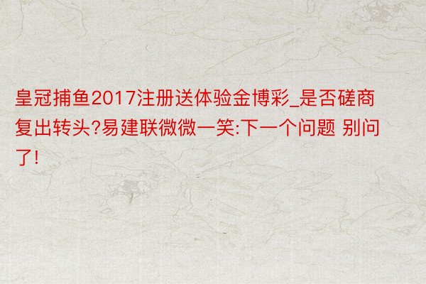 皇冠捕鱼2017注册送体验金博彩_是否磋商复出转头?易建联微微一笑:下一个问题 别问了!