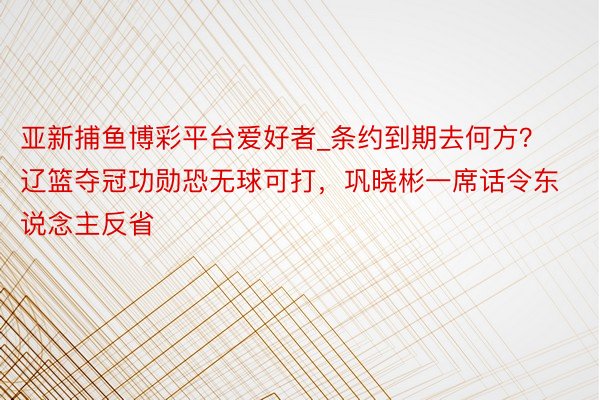 亚新捕鱼博彩平台爱好者_条约到期去何方？辽篮夺冠功勋恐无球可打，巩晓彬一席话令东说念主反省