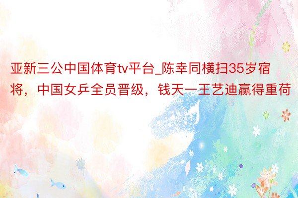 亚新三公中国体育tv平台_陈幸同横扫35岁宿将，中国女乒全员晋级，钱天一王艺迪赢得重荷