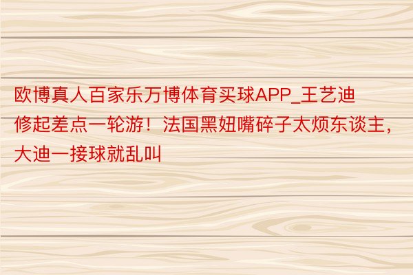 欧博真人百家乐万博体育买球APP_王艺迪修起差点一轮游！法国黑妞嘴碎子太烦东谈主，大迪一接球就乱叫