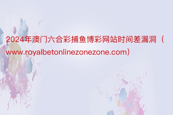 2024年澳门六合彩捕鱼博彩网站时间差漏洞（www.royalbetonlinezonezone.com）