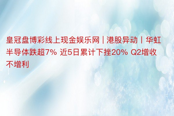 皇冠盘博彩线上现金娱乐网 | 港股异动丨华虹半导体跌超7% 近5日累计下挫20% Q2增收不增利