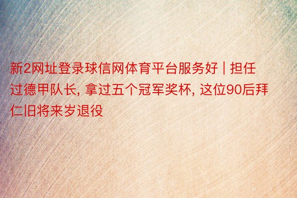 新2网址登录球信网体育平台服务好 | 担任过德甲队长, 拿过五个冠军奖杯, 这位90后拜仁旧将来岁退役