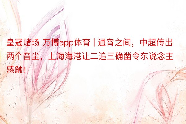 皇冠赌场 万博app体育 | 通宵之间，中超传出两个音尘，上海海港让二追三确凿令东说念主感触！