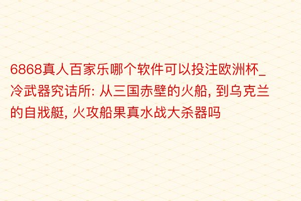 6868真人百家乐哪个软件可以投注欧洲杯_冷武器究诘所: 从三国赤壁的火船, 到乌克兰的自戕艇, 火攻船果真水战大杀器吗