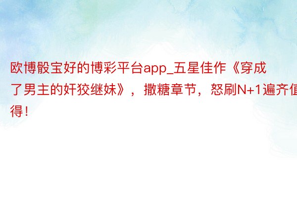 欧博骰宝好的博彩平台app_五星佳作《穿成了男主的奸狡继妹》，撒糖章节，怒刷N+1遍齐值得！