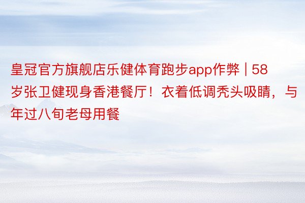 皇冠官方旗舰店乐健体育跑步app作弊 | 58岁张卫健现身香港餐厅！衣着低调秃头吸睛，与年过八旬老母用餐