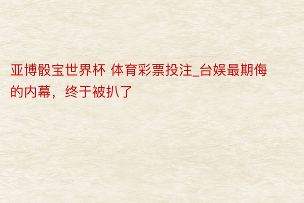 亚博骰宝世界杯 体育彩票投注_台娱最期侮的内幕，终于被扒了
