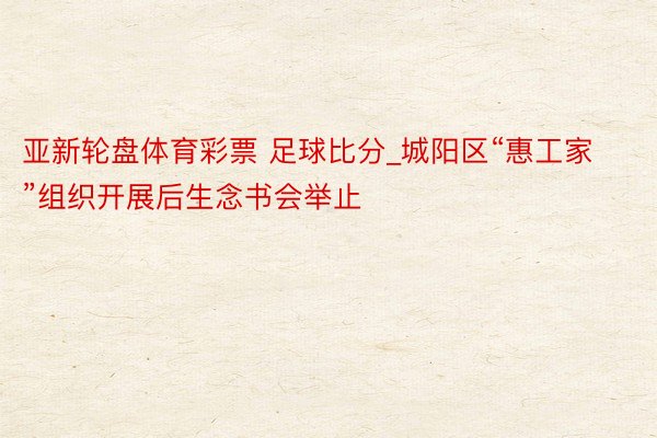亚新轮盘体育彩票 足球比分_城阳区“惠工家”组织开展后生念书会举止