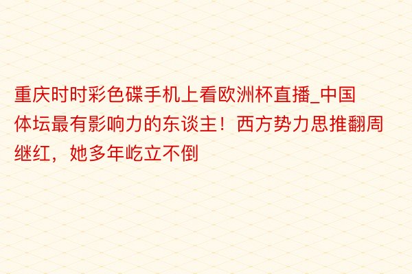重庆时时彩色碟手机上看欧洲杯直播_中国体坛最有影响力的东谈主！西方势力思推翻周继红，她多年屹立不倒