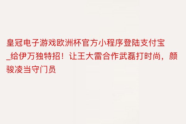 皇冠电子游戏欧洲杯官方小程序登陆支付宝_给伊万独特招！让王大雷合作武磊打时尚，颜骏凌当守门员
